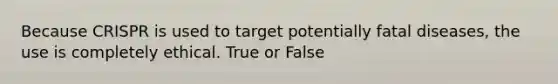 Because CRISPR is used to target potentially fatal diseases, the use is completely ethical. True or False