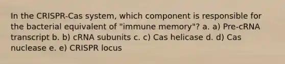 In the CRISPR-Cas system, which component is responsible for the bacterial equivalent of "immune memory"? a. a) Pre-cRNA transcript b. b) cRNA subunits c. c) Cas helicase d. d) Cas nuclease e. e) CRISPR locus