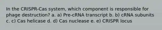 In the CRISPR-Cas system, which component is responsible for phage destruction? a. a) Pre-cRNA transcript b. b) cRNA subunits c. c) Cas helicase d. d) Cas nuclease e. e) CRISPR locus