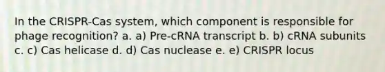 In the CRISPR-Cas system, which component is responsible for phage recognition? a. a) Pre-cRNA transcript b. b) cRNA subunits c. c) Cas helicase d. d) Cas nuclease e. e) CRISPR locus