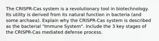 The CRISPR-Cas system is a revolutionary tool in biotechnology. Its utility is derived from its natural function in bacteria (and some archaea). Explain why the CRISPR-Cas system is described as the bacterial "Immune System". Include the 3 key stages of the CRISPR-Cas mediated defense process.