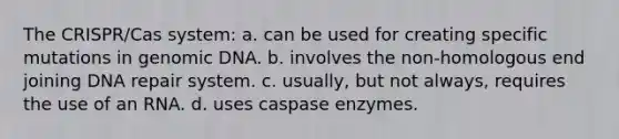 The CRISPR/Cas system: a. can be used for creating specific mutations in genomic DNA. b. involves the non-homologous end joining <a href='https://www.questionai.com/knowledge/kdWJhII4NB-dna-repair' class='anchor-knowledge'>dna repair</a> system. c. usually, but not always, requires the use of an RNA. d. uses caspase enzymes.