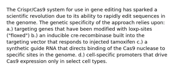 The Crispr/Cas9 system for use in gene editing has sparked a scientific revolution due to its ability to rapidly edit sequences in the genome. The genetic specificity of the approach relies upon: a.) targeting genes that have been modified with loxp-sites ("floxed") b.) an inducible cre-recombinase built into the targeting vector that responds to injected tamoxifen c.) a synthetic guide RNA that directs binding of the Cas9 nuclease to specific sites in the genome. d.) cell-specific promoters that drive Cas9 expression only in select cell types.