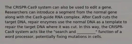 The CRISPR-Cas9 system can also be used to edit a gene. Researchers can introduce a segment from the normal gene along with the Cas9-guide RNA complex. After Cas9 cuts the target DNA, repair enzymes use the normal DNA as a template to repair the target DNA where it was cut. In this way, the CRISPR-Cas9 system acts like the "search and __________" function of a word processor, potentially fixing mutations in cells.