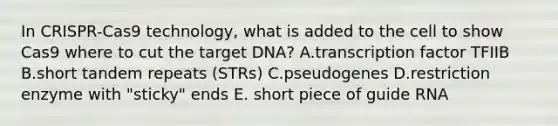 In CRISPR-Cas9 technology, what is added to the cell to show Cas9 where to cut the target DNA? A.transcription factor TFIIB B.short tandem repeats (STRs) C.pseudogenes D.restriction enzyme with "sticky" ends E. short piece of guide RNA