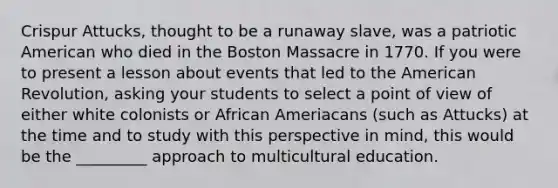 Crispur Attucks, thought to be a runaway slave, was a patriotic American who died in the Boston Massacre in 1770. If you were to present a lesson about events that led to the American Revolution, asking your students to select a point of view of either white colonists or African Ameriacans (such as Attucks) at the time and to study with this perspective in mind, this would be the _________ approach to multicultural education.