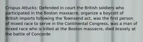 Crispus Attucks: Defended in court the British soldiers who participated in the Boston massacre, organize a boycott of British imports following the Townsend act, was the first person of mixed race to serve in the Continental Congress, was a man of mixed race who is killed at the Boston massacre, died bravely at the battle of Concorde