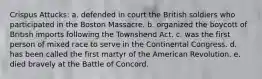 Crispus Attucks: a. defended in court the British soldiers who participated in the Boston Massacre. b. organized the boycott of British imports following the Townshend Act. c. was the first person of mixed race to serve in the Continental Congress. d. has been called the first martyr of the American Revolution. e. died bravely at the Battle of Concord.