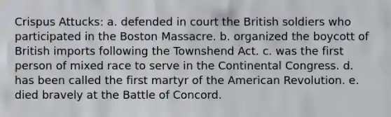 Crispus Attucks: a. defended in court the British soldiers who participated in the Boston Massacre. b. organized the boycott of British imports following the Townshend Act. c. was the first person of mixed race to serve in the Continental Congress. d. has been called the first martyr of the American Revolution. e. died bravely at the Battle of Concord.