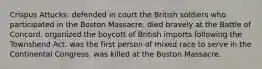 Crispus Attucks: defended in court the British soldiers who participated in the Boston Massacre. died bravely at the Battle of Concord. organized the boycott of British imports following the Townshend Act. was the first person of mixed race to serve in the Continental Congress. was killed at the Boston Massacre.