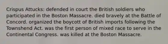 Crispus Attucks: defended in court the British soldiers who participated in the Boston Massacre. died bravely at the Battle of Concord. organized the boycott of British imports following the Townshend Act. was the first person of mixed race to serve in the Continental Congress. was killed at the Boston Massacre.