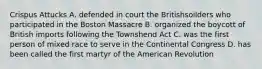 Crispus Attucks A. defended in court the Britishsoilders who participated in the Boston Massacre B. organized the boycott of British imports following the Townshend Act C. was the first person of mixed race to serve in the Continental Congress D. has been called the first martyr of the American Revolution