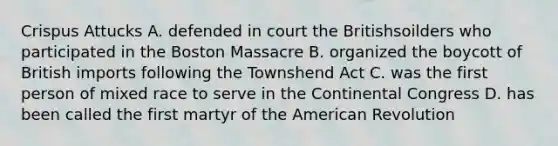 Crispus Attucks A. defended in court the Britishsoilders who participated in the Boston Massacre B. organized the boycott of British imports following the Townshend Act C. was the first person of mixed race to serve in the Continental Congress D. has been called the first martyr of the American Revolution