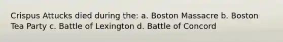 Crispus Attucks died during the: a. Boston Massacre b. Boston Tea Party c. Battle of Lexington d. Battle of Concord