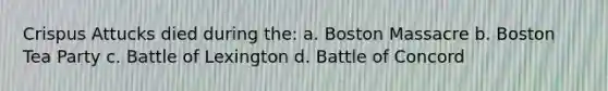 Crispus Attucks died during the: a. Boston Massacre b. Boston Tea Party c. Battle of Lexington d. Battle of Concord