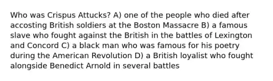 Who was Crispus Attucks? A) one of the people who died after accosting British soldiers at the Boston Massacre B) a famous slave who fought against the British in the battles of Lexington and Concord C) a black man who was famous for his poetry during <a href='https://www.questionai.com/knowledge/keiVE7hxWY-the-american' class='anchor-knowledge'>the american</a> Revolution D) a British loyalist who fought alongside Benedict Arnold in several battles