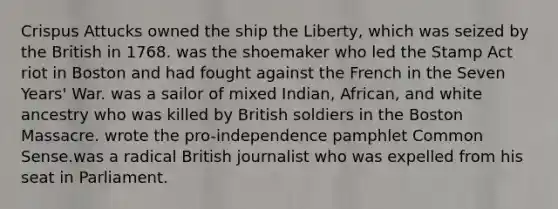 Crispus Attucks owned the ship the Liberty, which was seized by the British in 1768. was the shoemaker who led the Stamp Act riot in Boston and had fought against the French in the Seven Years' War. was a sailor of mixed Indian, African, and white ancestry who was killed by British soldiers in the Boston Massacre. wrote the pro-independence pamphlet Common Sense.was a radical British journalist who was expelled from his seat in Parliament.