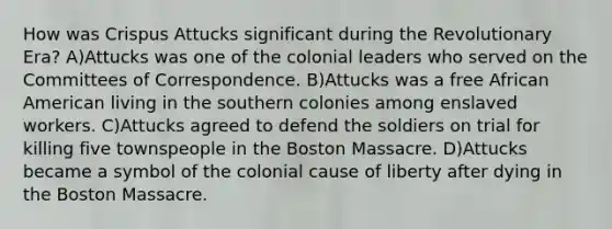 How was Crispus Attucks significant during the Revolutionary Era? A)Attucks was one of the colonial leaders who served on the Committees of Correspondence. B)Attucks was a free African American living in the southern colonies among enslaved workers. C)Attucks agreed to defend the soldiers on trial for killing five townspeople in the Boston Massacre. D)Attucks became a symbol of the colonial cause of liberty after dying in the Boston Massacre.