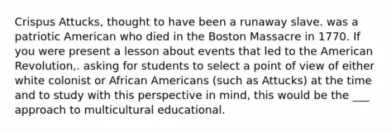 Crispus Attucks, thought to have been a runaway slave. was a patriotic American who died in the Boston Massacre in 1770. If you were present a lesson about events that led to the American Revolution,. asking for students to select a point of view of either white colonist or African Americans (such as Attucks) at the time and to study with this perspective in mind, this would be the ___ approach to multicultural educational.