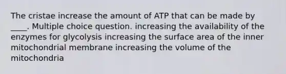 The cristae increase the amount of ATP that can be made by ____. Multiple choice question. increasing the availability of the enzymes for glycolysis increasing the surface area of the inner mitochondrial membrane increasing the volume of the mitochondria