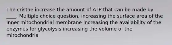 The cristae increase the amount of ATP that can be made by ____. Multiple choice question. increasing the surface area of the inner mitochondrial membrane increasing the availability of the enzymes for glycolysis increasing the volume of the mitochondria