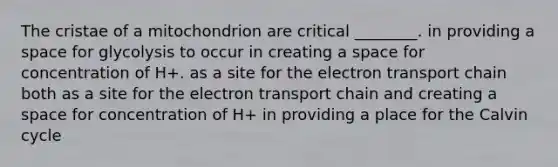 The cristae of a mitochondrion are critical ________. in providing a space for glycolysis to occur in creating a space for concentration of H+. as a site for the electron transport chain both as a site for the electron transport chain and creating a space for concentration of H+ in providing a place for the Calvin cycle