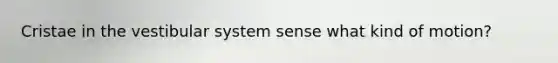 Cristae in the vestibular system sense what kind of motion?