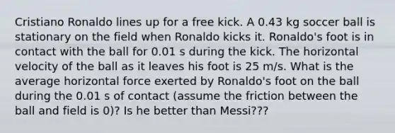 Cristiano Ronaldo lines up for a free kick. A 0.43 kg soccer ball is stationary on the field when Ronaldo kicks it. Ronaldo's foot is in contact with the ball for 0.01 s during the kick. The horizontal velocity of the ball as it leaves his foot is 25 m/s. What is the average horizontal force exerted by Ronaldo's foot on the ball during the 0.01 s of contact (assume the friction between the ball and field is 0)? Is he better than Messi???