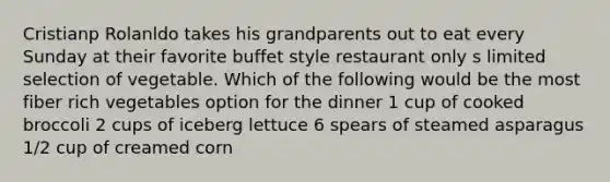 Cristianp Rolanldo takes his grandparents out to eat every Sunday at their favorite buffet style restaurant only s limited selection of vegetable. Which of the following would be the most fiber rich vegetables option for the dinner 1 cup of cooked broccoli 2 cups of iceberg lettuce 6 spears of steamed asparagus 1/2 cup of creamed corn