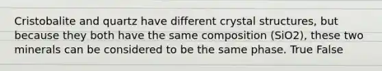 Cristobalite and quartz have different crystal structures, but because they both have the same composition (SiO2), these two minerals can be considered to be the same phase. True False