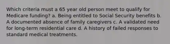 Which criteria must a 65 year old person meet to qualify for Medicare funding? a. Being entitled to Social Security benefits b. A documented absence of family caregivers c. A validated need for long-term residential care d. A history of failed responses to standard medical treatments.