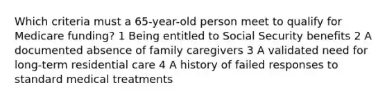 Which criteria must a 65-year-old person meet to qualify for Medicare funding? 1 Being entitled to Social Security benefits 2 A documented absence of family caregivers 3 A validated need for long-term residential care 4 A history of failed responses to standard medical treatments