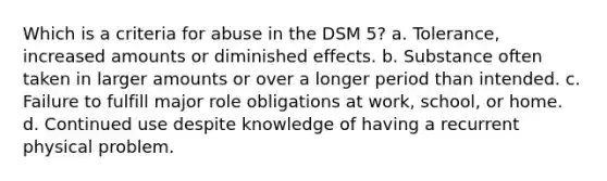 Which is a criteria for abuse in the DSM 5? a. Tolerance, increased amounts or diminished effects. b. Substance often taken in larger amounts or over a longer period than intended. c. Failure to fulfill major role obligations at work, school, or home. d. Continued use despite knowledge of having a recurrent physical problem.