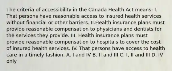 The criteria of accessibility in the Canada Health Act means: I. That persons have reasonable access to insured health services without financial or other barriers. II.Health insurance plans must provide reasonable compensation to physicians and dentists for the services they provide. III. Health insurance plans must provide reasonable compensation to hospitals to cover the cost of insured health services. IV. That persons have access to health care in a timely fashion. A. I and IV B. II and III C. I, II and III D. IV only