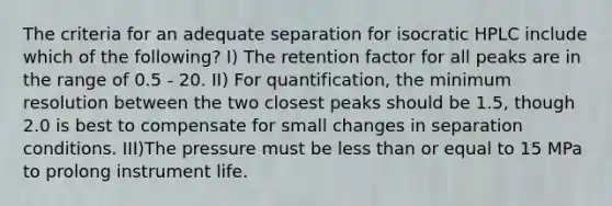 The criteria for an adequate separation for isocratic HPLC include which of the following? I) The retention factor for all peaks are in the range of 0.5 - 20. II) For quantification, the minimum resolution between the two closest peaks should be 1.5, though 2.0 is best to compensate for small changes in separation conditions. III)The pressure must be <a href='https://www.questionai.com/knowledge/k7BtlYpAMX-less-than' class='anchor-knowledge'>less than</a> or equal to 15 MPa to prolong instrument life.