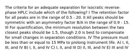 The criteria for an adequate separation for isocratic reverse-phase HPLC include which of the following? I The retention factor for all peaks are in the range of 0.5 - 20. II All peaks should be symmetric with an asymmetry factor B/A in the range of 0.9 - 15. III For quantification, the minimum resolution between the two closest peaks should be 1.5, though 2.0 is best to compensate for small changes in separation conditions. IV The pressure must be <a href='https://www.questionai.com/knowledge/k7BtlYpAMX-less-than' class='anchor-knowledge'>less than</a> or equal to 15 MPa to prolong instrument life. A) I, II, III, and IV B) I, II, and IV C) I, II, and III D) II, III, and IV E) III and IV