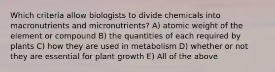 Which criteria allow biologists to divide chemicals into macronutrients and micronutrients? A) atomic weight of the element or compound B) the quantities of each required by plants C) how they are used in metabolism D) whether or not they are essential for plant growth E) All of the above