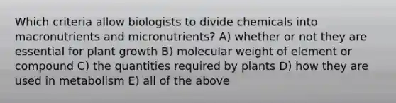 Which criteria allow biologists to divide chemicals into macronutrients and micronutrients? A) whether or not they are essential for plant growth B) molecular weight of element or compound C) the quantities required by plants D) how they are used in metabolism E) all of the above