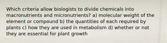 Which criteria allow biologists to divide chemicals into macronutrients and micronutrients? a) molecular weight of the element or compound b) the quantities of each required by plants c) how they are used in metabolism d) whether or not they are essential for plant growth