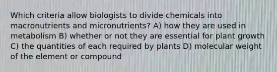 Which criteria allow biologists to divide chemicals into macronutrients and micronutrients? A) how they are used in metabolism B) whether or not they are essential for plant growth C) the quantities of each required by plants D) molecular weight of the element or compound