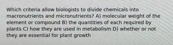 Which criteria allow biologists to divide chemicals into macronutrients and micronutrients? A) molecular weight of the element or compound B) the quantities of each required by plants C) how they are used in metabolism D) whether or not they are essential for plant growth