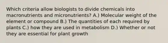 Which criteria allow biologists to divide chemicals into macronutrients and micronutrients? A.) Molecular weight of the element or compound B.) The quantities of each required by plants C.) how they are used in metabolism D.) Whether or not they are essential for plant growth