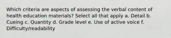 Which criteria are aspects of assessing the verbal content of health education materials? Select all that apply a. Detail b. Cueing c. Quantity d. Grade level e. Use of active voice f. Difficulty/readability