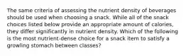 The same criteria of assessing the nutrient density of beverages should be used when choosing a snack. While all of the snack choices listed below provide an appropriate amount of calories, they differ significantly in nutrient density. Which of the following is the most nutrient-dense choice for a snack item to satisfy a growling stomach between classes?