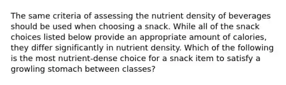 The same criteria of assessing the nutrient density of beverages should be used when choosing a snack. While all of the snack choices listed below provide an appropriate amount of calories, they differ significantly in nutrient density. Which of the following is the most nutrient-dense choice for a snack item to satisfy a growling stomach between classes?