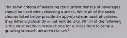 The same criteria of assessing the nutrient density of beverages should be used when choosing a snack. While all of the snack choices listed below provide an appropriate amount of calories, they differ significantly in nutrient density. Which of the following is the most nutrient-dense choice for a snack item to tame a growling stomach between classes?