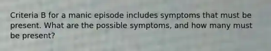 Criteria B for a manic episode includes symptoms that must be present. What are the possible symptoms, and how many must be present?