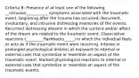 Criteria B: Presence of at least one of the following __intrusion___________ symptoms associated with the traumatic event, beginning after the trauma has occurred: Recurrent, involuntary, and intrusive distressing memories of the events. Recurrent distressing dreams in which the content and/or affect of the dream are related to the traumatic event. Dissociative reactions (_________flashbacks_____) in which the individual feels or acts as if the traumatic event were recurring. Intense or prolonged psychological distress at exposure to internal or external cues that symbolize or resemble an aspect of the traumatic event. Marked physiological reactions to internal or external cues that symbolize or resemble an aspect of the traumatic events.