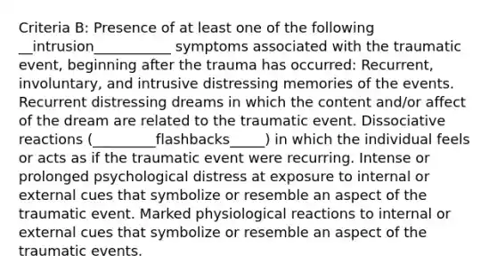 Criteria B: Presence of at least one of the following __intrusion___________ symptoms associated with the traumatic event, beginning after the trauma has occurred: Recurrent, involuntary, and intrusive distressing memories of the events. Recurrent distressing dreams in which the content and/or affect of the dream are related to the traumatic event. Dissociative reactions (_________flashbacks_____) in which the individual feels or acts as if the traumatic event were recurring. Intense or prolonged psychological distress at exposure to internal or external cues that symbolize or resemble an aspect of the traumatic event. Marked physiological reactions to internal or external cues that symbolize or resemble an aspect of the traumatic events.