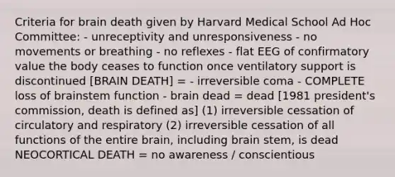 Criteria for brain death given by Harvard Medical School Ad Hoc Committee: - unreceptivity and unresponsiveness - no movements or breathing - no reflexes - flat EEG of confirmatory value the body ceases to function once ventilatory support is discontinued [BRAIN DEATH] = - irreversible coma - COMPLETE loss of brainstem function - brain dead = dead [1981 president's commission, death is defined as] (1) irreversible cessation of circulatory and respiratory (2) irreversible cessation of all functions of the entire brain, including brain stem, is dead NEOCORTICAL DEATH = no awareness / conscientious